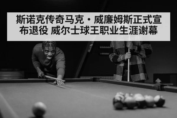 斯诺克传奇马克·威廉姆斯正式宣布退役 威尔士球王职业生涯谢幕